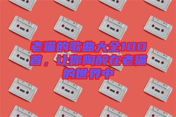 老貓的歌曲大全100首，讓你陶醉在老貓的世界中