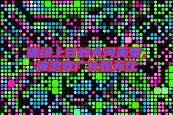 描繪上甘嶺大河美景，波浪寬廣壯觀無比