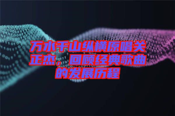萬(wàn)水千山縱橫原唱關(guān)正杰，回顧經(jīng)典歌曲的發(fā)展歷程