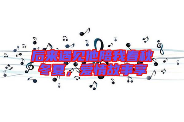 后來遇見他陪我春秋冬夏，愛情故事享
