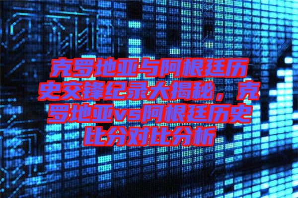 克羅地亞與阿根廷歷史交鋒紀(jì)錄大揭秘，克羅地亞vs阿根廷歷史比分對比分析