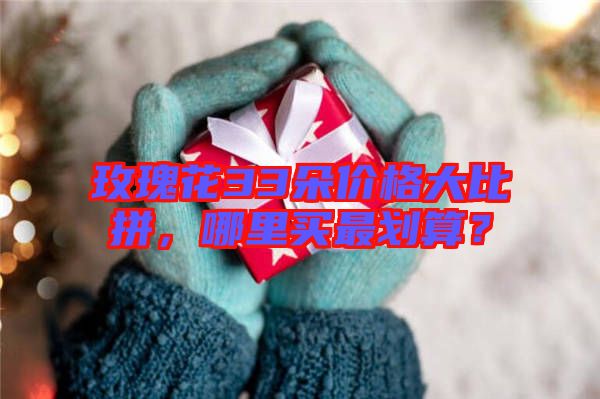 玫瑰花33朵價(jià)格大比拼，哪里買最劃算？