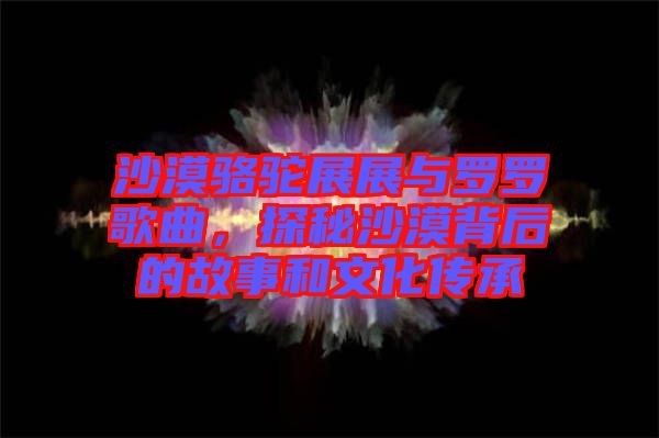 沙漠駱駝?wù)拐古c羅羅歌曲，探秘沙漠背后的故事和文化傳承