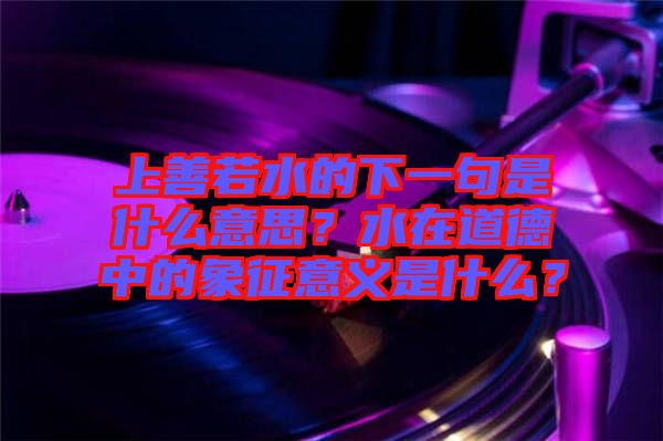 上善若水的下一句是什么意思？水在道德中的象征意義是什么？