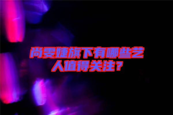 尚雯婕旗下有哪些藝人值得關(guān)注？