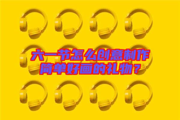 六一節(jié)怎么創(chuàng)意制作簡單好畫的禮物？