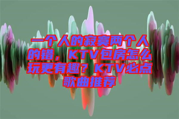 一個人的寂寞兩個人的錯，KTV包房怎么玩更有趣？KTV必點歌曲推薦