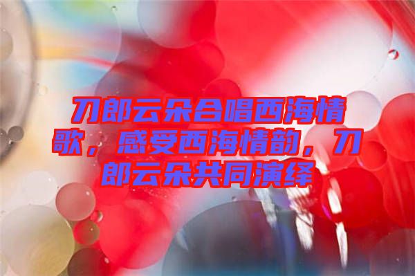 刀郎云朵合唱西海情歌，感受西海情韻，刀郎云朵共同演繹