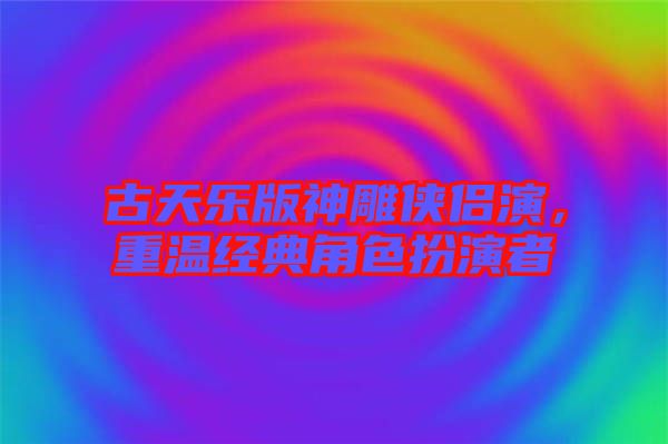 古天樂版神雕俠侶演，重溫經(jīng)典角色扮演者