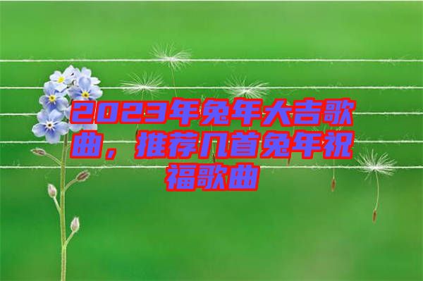2023年兔年大吉歌曲，推薦幾首兔年祝福歌曲