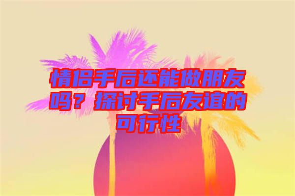 情侶手后還能做朋友嗎？探討手后友誼的可行性