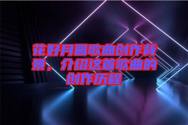 花好月圓歌曲創(chuàng)作背景，介紹這首歌曲的創(chuàng)作歷程