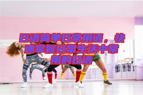 日語簡單日常用語，快速掌握日常生活中常用的日語