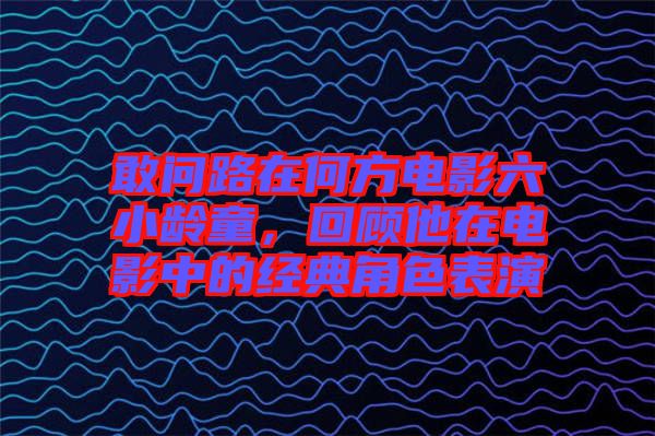 敢問路在何方電影六小齡童，回顧他在電影中的經(jīng)典角色表演