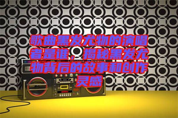 歌曲黑發(fā)尤物的演唱者是誰，揭秘黑發(fā)尤物背后的故事和創(chuàng)作靈感