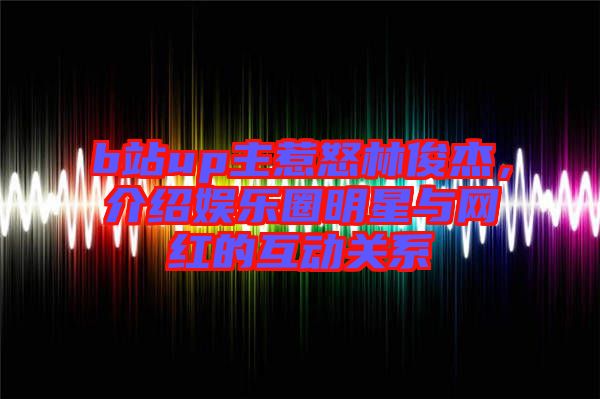 b站up主惹怒林俊杰，介紹娛樂(lè)圈明星與網(wǎng)紅的互動(dòng)關(guān)系