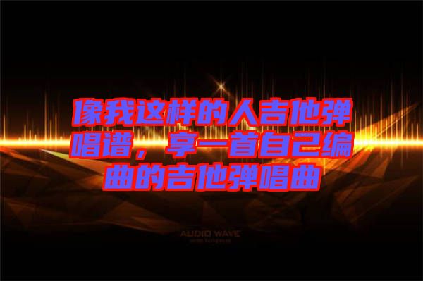 像我這樣的人吉他彈唱譜，享一首自己編曲的吉他彈唱曲