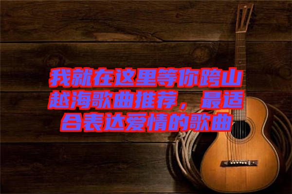 我就在這里等你跨山越海歌曲推薦，最適合表達(dá)愛情的歌曲