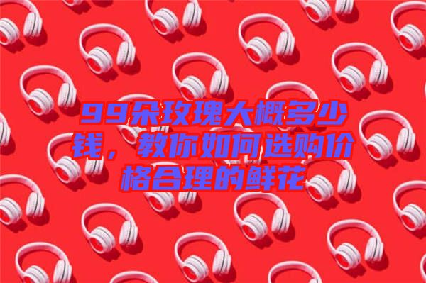 99朵玫瑰大概多少錢，教你如何選購價格合理的鮮花