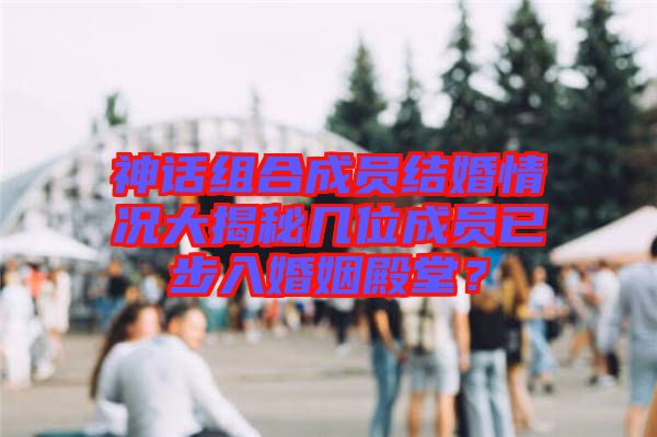 神話組合成員結(jié)婚情況大揭秘幾位成員已步入婚姻殿堂？