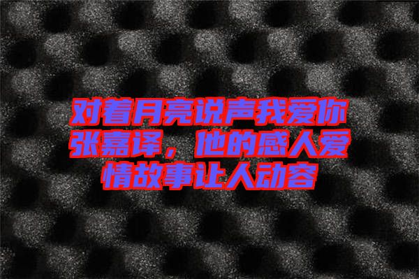 對著月亮說聲我愛你張嘉譯，他的感人愛情故事讓人動容