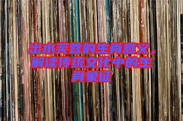 出水芙蓉的生肖意義，解讀傳統(tǒng)文化中的生肖象征