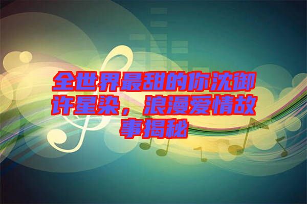 全世界最甜的你沈御許星染，浪漫愛情故事揭秘
