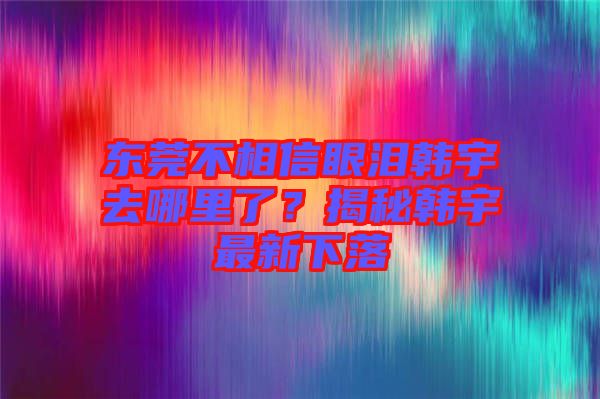 東莞不相信眼淚韓宇去哪里了？揭秘韓宇最新下落
