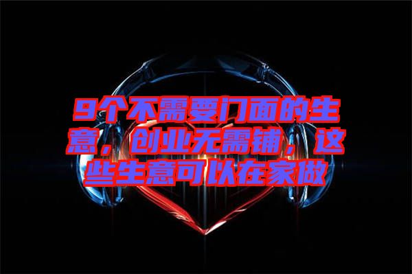 9個(gè)不需要門面的生意，創(chuàng)業(yè)無需鋪，這些生意可以在家做