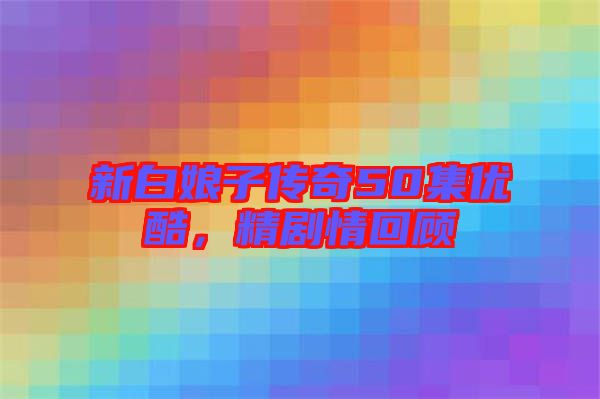 新白娘子傳奇50集優(yōu)酷，精劇情回顧