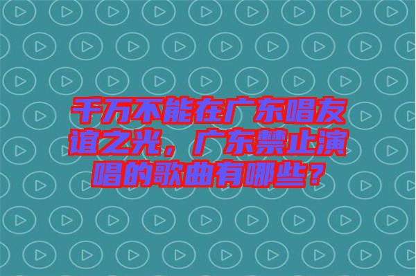千萬不能在廣東唱友誼之光，廣東禁止演唱的歌曲有哪些？