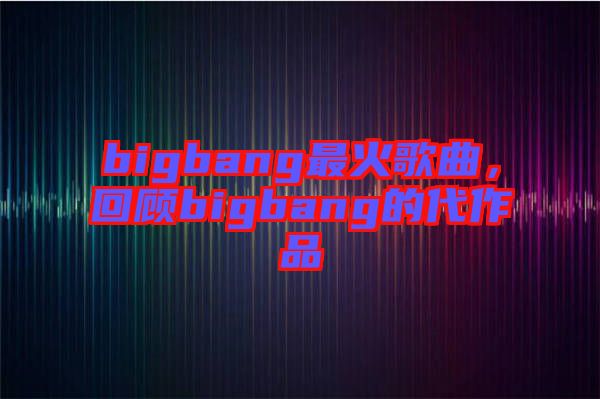 bigbang最火歌曲，回顧bigbang的代作品