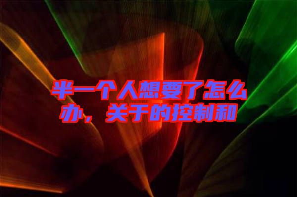 半一個人想要了怎么辦，關(guān)于的控制和
