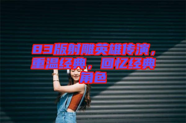 83版射雕英雄傳演，重溫經(jīng)典，回憶經(jīng)典角色