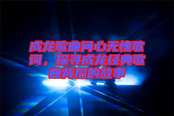 成龍歌曲問心無愧歌詞，探尋成龍經(jīng)典歌曲背后的故事