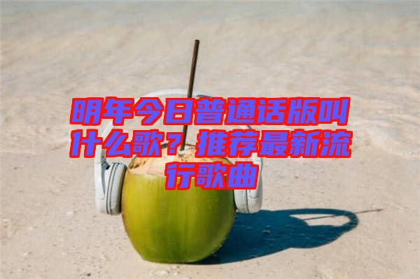 明年今日普通話版叫什么歌？推薦最新流行歌曲