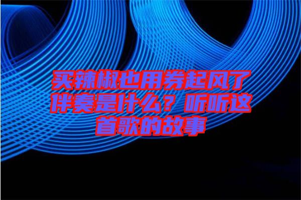 買辣椒也用券起風(fēng)了伴奏是什么？聽聽這首歌的故事