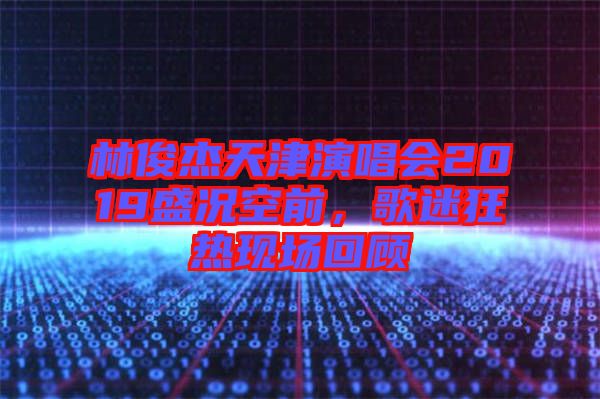 林俊杰天津演唱會2019盛況空前，歌迷狂熱現(xiàn)場回顧