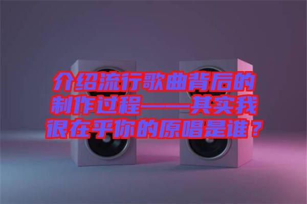 介紹流行歌曲背后的制作過程——其實我很在乎你的原唱是誰？