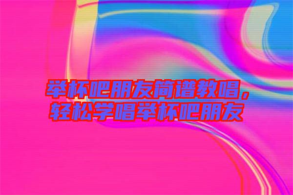 舉杯吧朋友簡(jiǎn)譜教唱，輕松學(xué)唱舉杯吧朋友