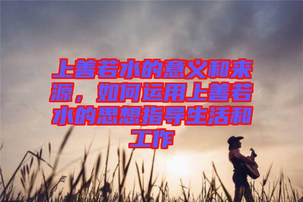 上善若水的意義和來(lái)源，如何運(yùn)用上善若水的思想指導(dǎo)生活和工作