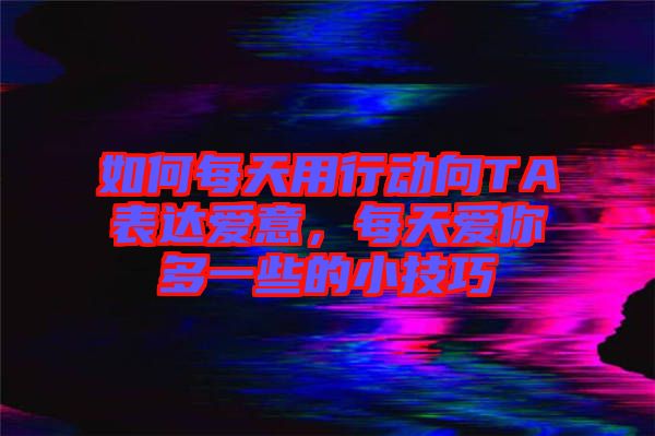 如何每天用行動向TA表達愛意，每天愛你多一些的小技巧