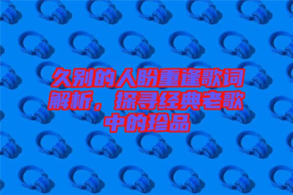 久別的人盼重逢歌詞解析，探尋經(jīng)典老歌中的珍品