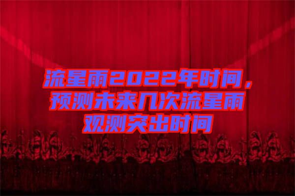 流星雨2022年時間，預測未來幾次流星雨觀測突出時間