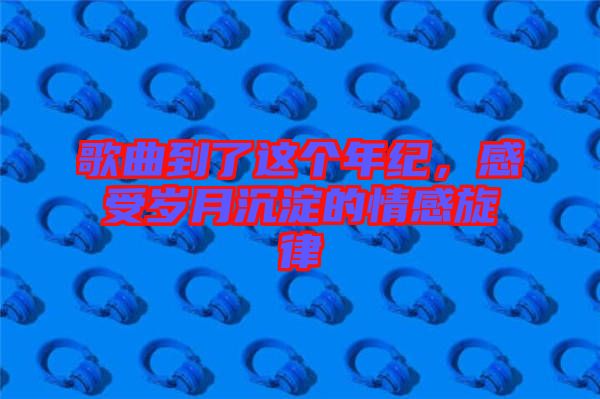 歌曲到了這個年紀，感受歲月沉淀的情感旋律