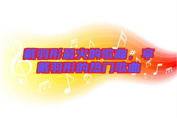 戴羽彤最火的歌曲，享戴羽彤的熱門(mén)歌曲