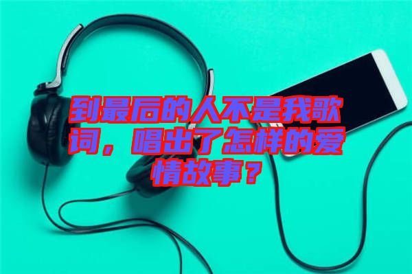 到最后的人不是我歌詞，唱出了怎樣的愛(ài)情故事？