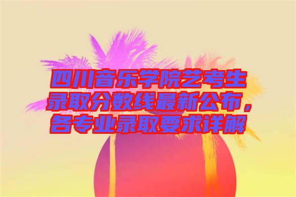 四川音樂學院藝考生錄取分數(shù)線最新公布，各專業(yè)錄取要求詳解