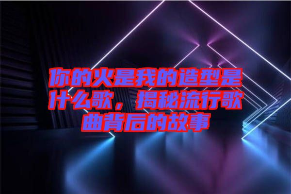 你的火是我的造型是什么歌，揭秘流行歌曲背后的故事