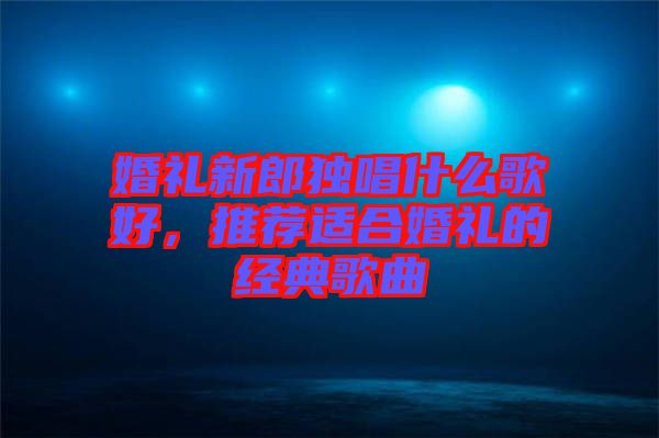 婚禮新郎獨唱什么歌好，推薦適合婚禮的經(jīng)典歌曲